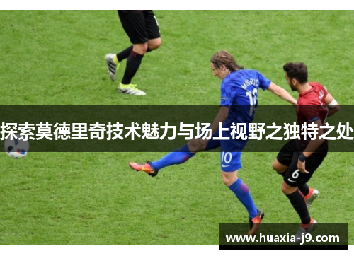 探索莫德里奇技术魅力与场上视野之独特之处 探索莫德里奇技术魅力与场上视野之独特之处