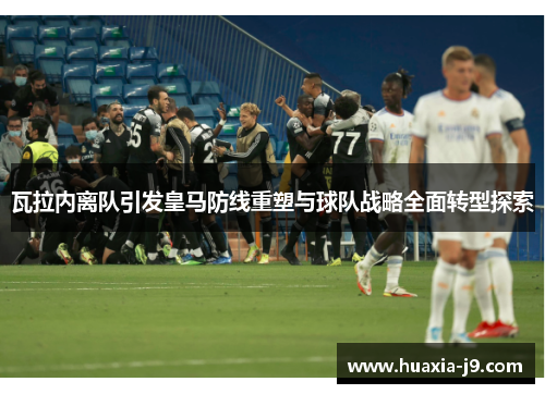 瓦拉内离队引发皇马防线重塑与球队战略全面转型探索