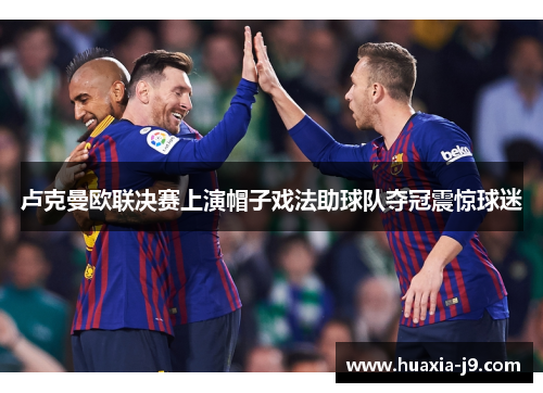 卢克曼欧联决赛上演帽子戏法助球队夺冠震惊球迷