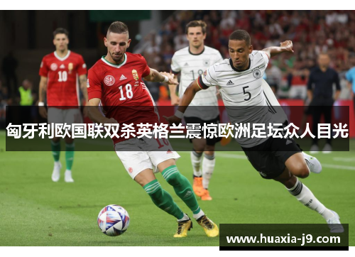 匈牙利欧国联双杀英格兰震惊欧洲足坛众人目光