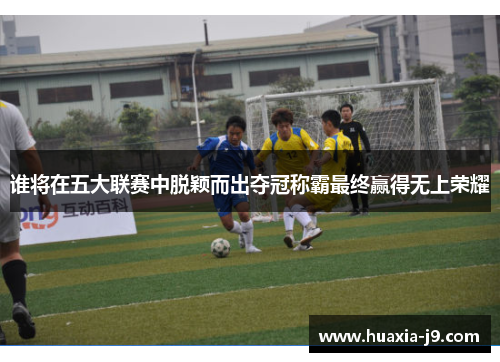 谁将在五大联赛中脱颖而出夺冠称霸最终赢得无上荣耀
